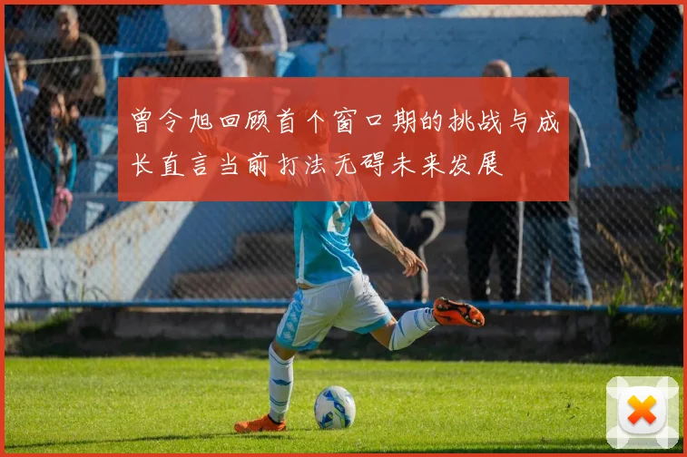 曾令旭回顾首个窗口期的挑战与成长直言当前打法无碍未来发展