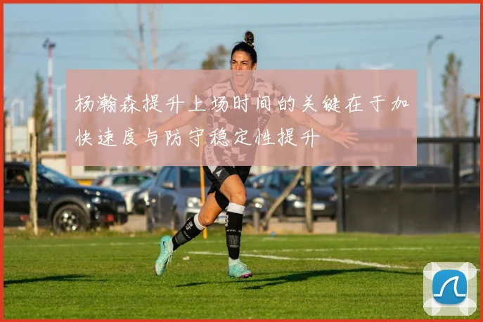 杨瀚森提升上场时间的关键在于加快速度与防守稳定性提升