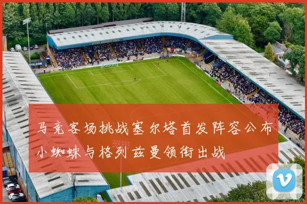 马竞客场挑战塞尔塔首发阵容公布小蜘蛛与格列兹曼领衔出战