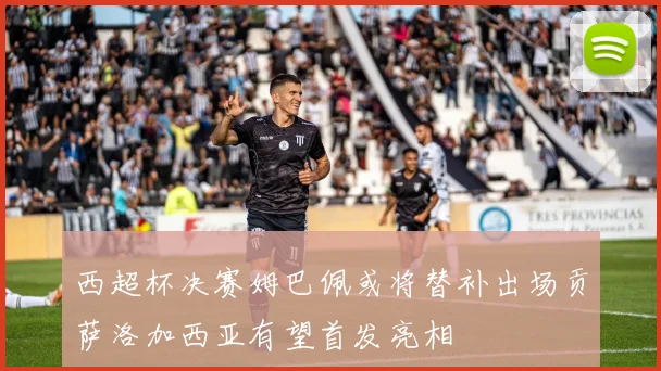 西超杯决赛姆巴佩或将替补出场贡萨洛加西亚有望首发亮相