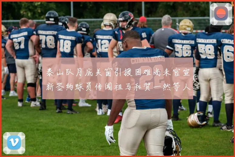 泰山队月底关窗引援困难尚未官宣新签约球员传闻祖马和贺一然等人