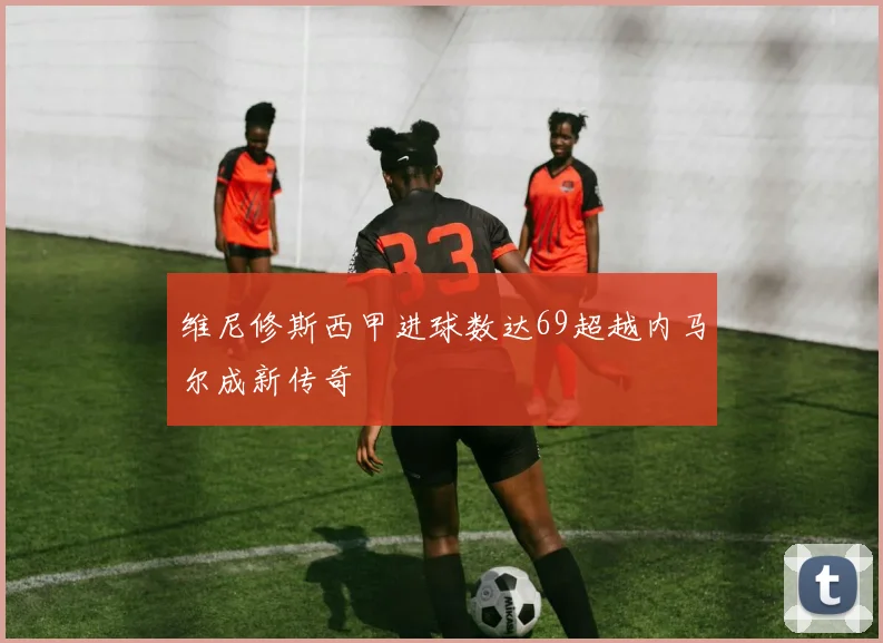 维尼修斯西甲进球数达69超越内马尔成新传奇