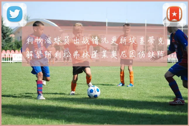利物浦球员出战情况更新埃基蒂克解禁阿利松弗林蓬莱奥尼因伤缺阵