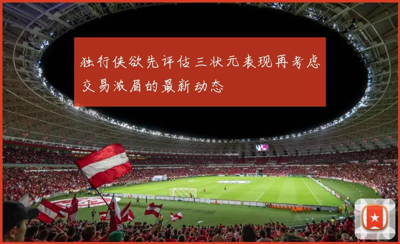 独行侠欲先评估三状元表现再考虑交易浓眉的最新动态