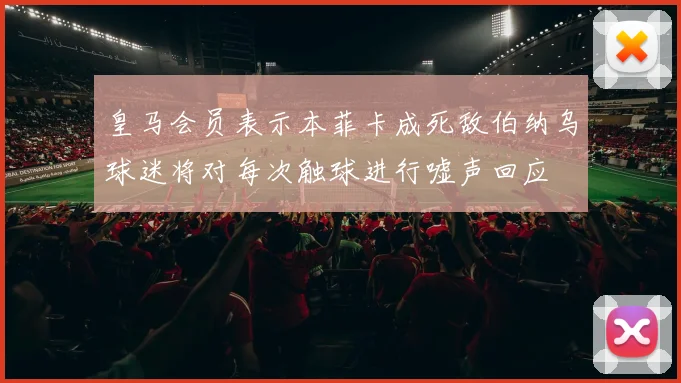 皇马会员表示本菲卡成死敌伯纳乌球迷将对每次触球进行嘘声回应
