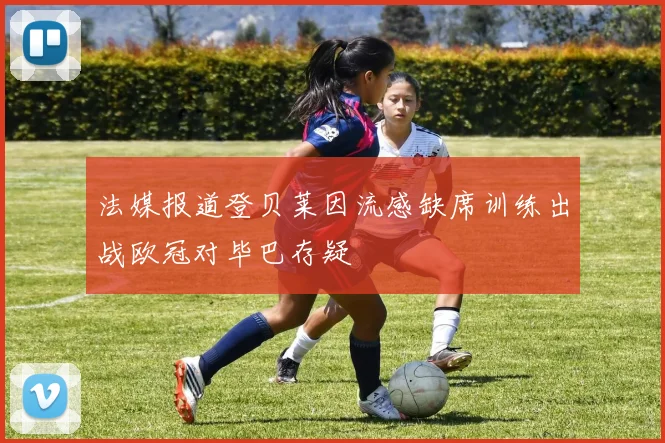 法媒报道登贝莱因流感缺席训练出战欧冠对毕巴存疑