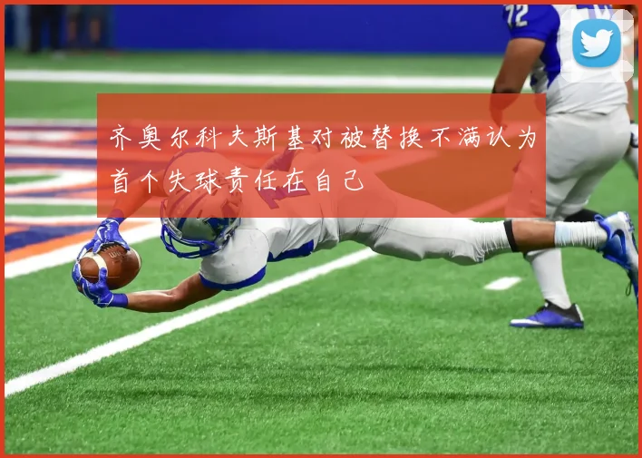 齐奥尔科夫斯基对被替换不满认为首个失球责任在自己