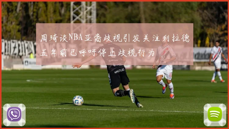 周琦谈NBA亚裔歧视引发关注利拉德五年前已呼吁停止歧视行为