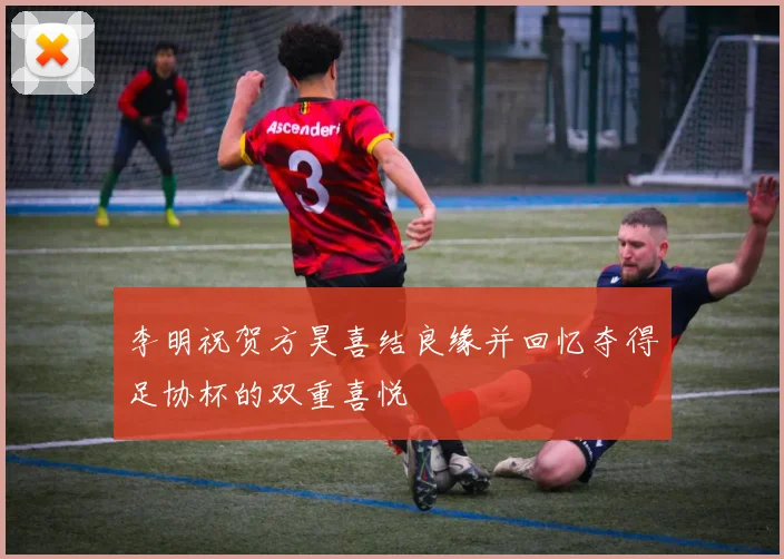 李明祝贺方昊喜结良缘并回忆夺得足协杯的双重喜悦