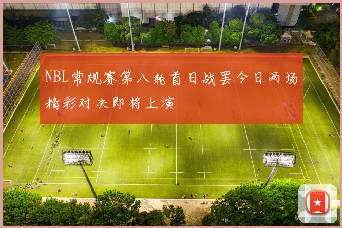 NBL常规赛第八轮首日战罢今日两场精彩对决即将上演