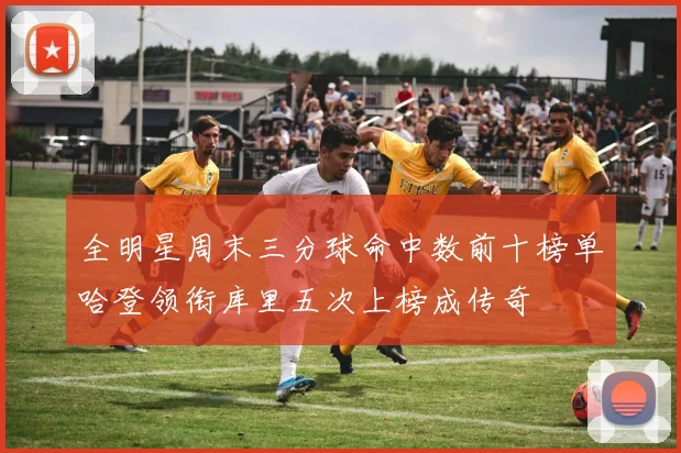 全明星周末三分球命中数前十榜单哈登领衔库里五次上榜成传奇