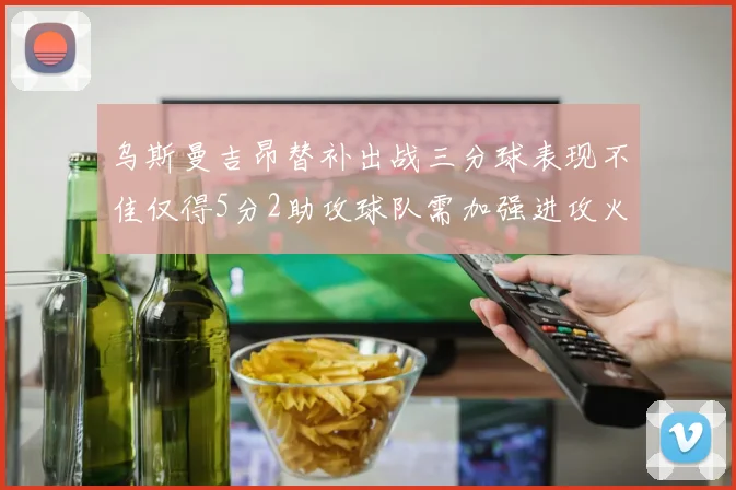 乌斯曼吉昂替补出战三分球表现不佳仅得5分2助攻球队需加强进攻火力