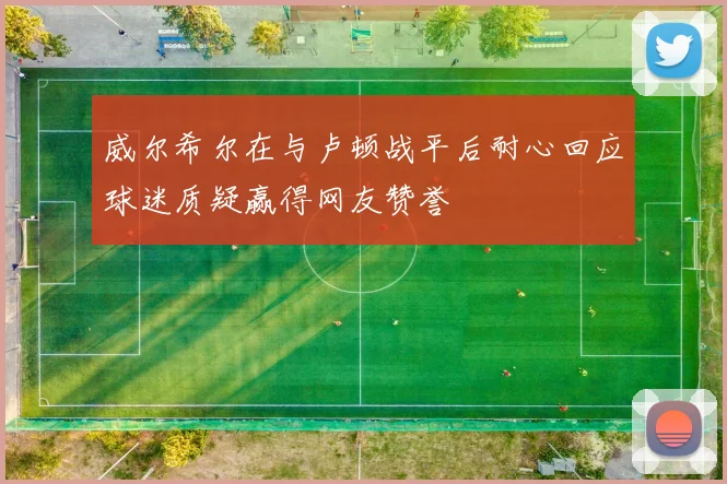 威尔希尔在与卢顿战平后耐心回应球迷质疑赢得网友赞誉