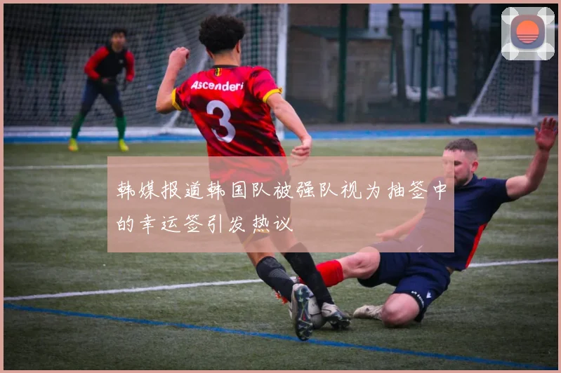 韩媒报道韩国队被强队视为抽签中的幸运签引发热议