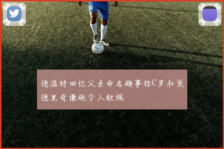 德温特回忆父亲命名趣事称C罗和莫德里奇谦逊令人钦佩