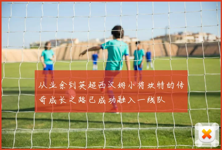 从业余到英超西汉姆小将坎特的传奇成长之路已成功融入一线队