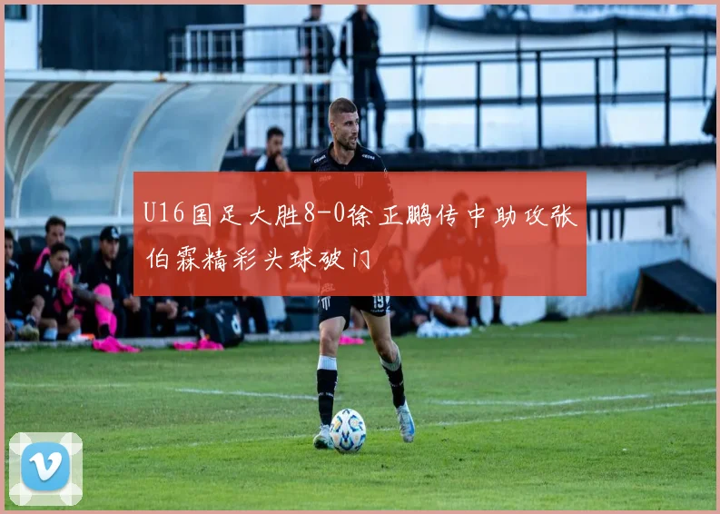 U16国足大胜8-0徐正鹏传中助攻张伯霖精彩头球破门