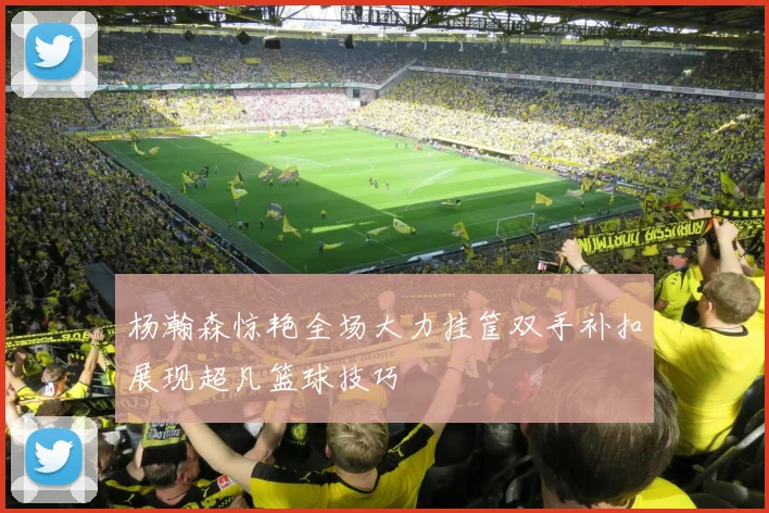 杨瀚森惊艳全场大力挂筐双手补扣展现超凡篮球技巧