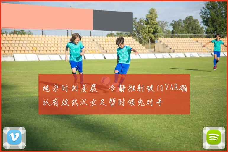 绝杀时刻姜晨璟冷静推射破门VAR确认有效武汉女足暂时领先对手