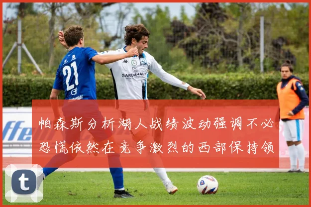 帕森斯分析湖人战绩波动强调不必恐慌依然在竞争激烈的西部保持领先