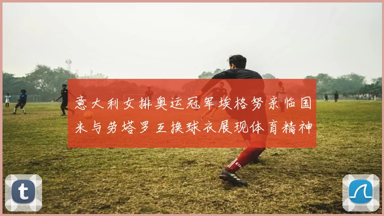 意大利女排奥运冠军埃格努亲临国米与劳塔罗互换球衣展现体育精神