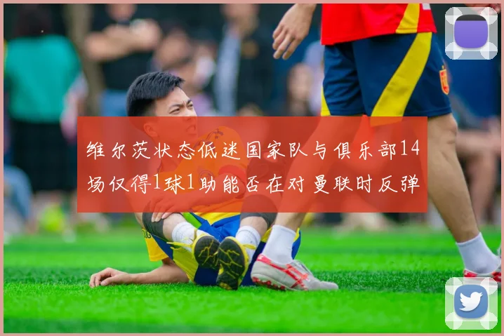 维尔茨状态低迷国家队与俱乐部14场仅得1球1助能否在对曼联时反弹