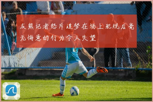 灰熊记者怒斥追梦在场上犯规后毫无悔意的行为令人失望