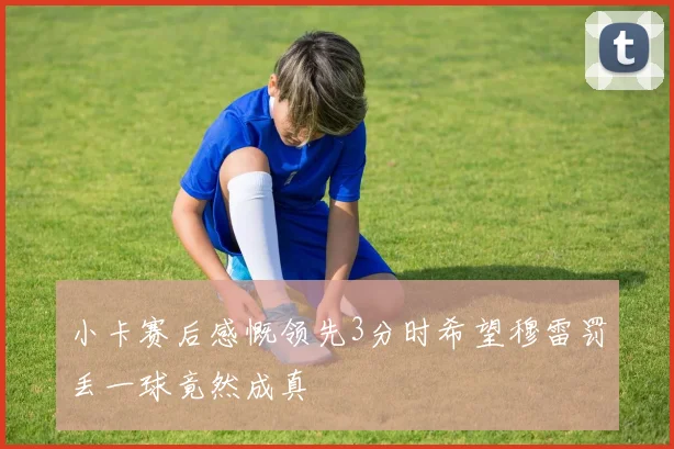 小卡赛后感慨领先3分时希望穆雷罚丢一球竟然成真