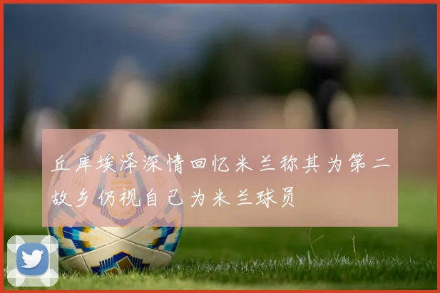 丘库埃泽深情回忆米兰称其为第二故乡仍视自己为米兰球员