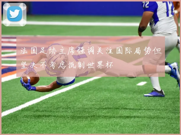 法国足协主席强调关注国际局势但坚决不考虑抵制世界杯