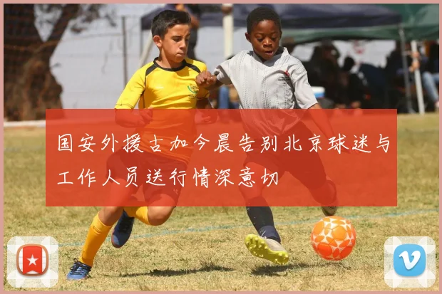 国安外援古加今晨告别北京球迷与工作人员送行情深意切