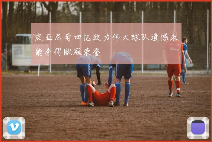 皮亚尼奇回忆效力伟大球队遗憾未能夺得欧冠荣誉