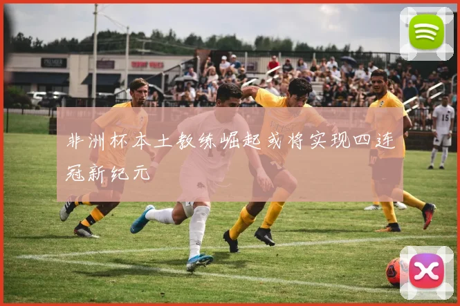 非洲杯本土教练崛起或将实现四连冠新纪元