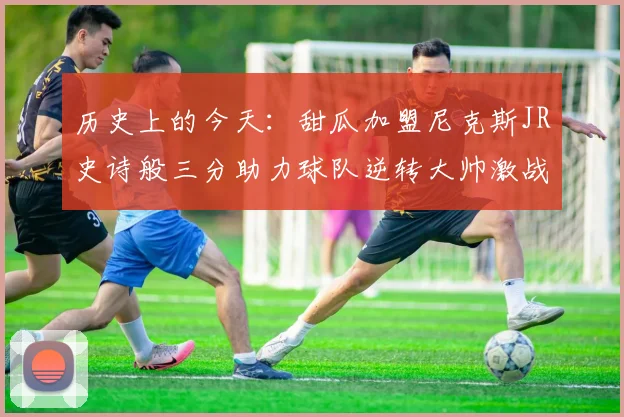 历史上的今天：甜瓜加盟尼克斯JR史诗般三分助力球队逆转大帅激战指环王