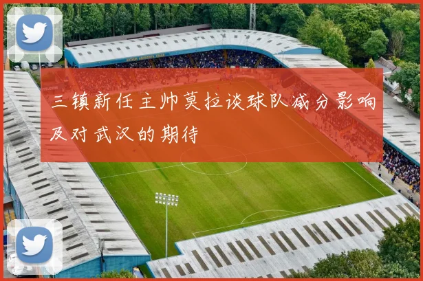 三镇新任主帅莫拉谈球队减分影响及对武汉的期待
