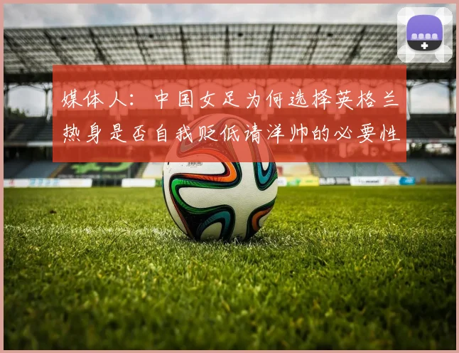 媒体人：中国女足为何选择英格兰热身是否自我贬低请洋帅的必要性何在