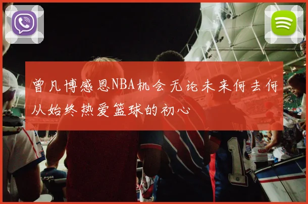 曾凡博感恩NBA机会无论未来何去何从始终热爱篮球的初心