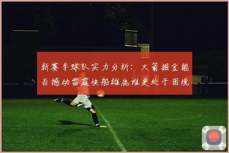 新赛季球队实力分析：火箭掘金能否撼动雷霆快船雄鹿谁更处于困境