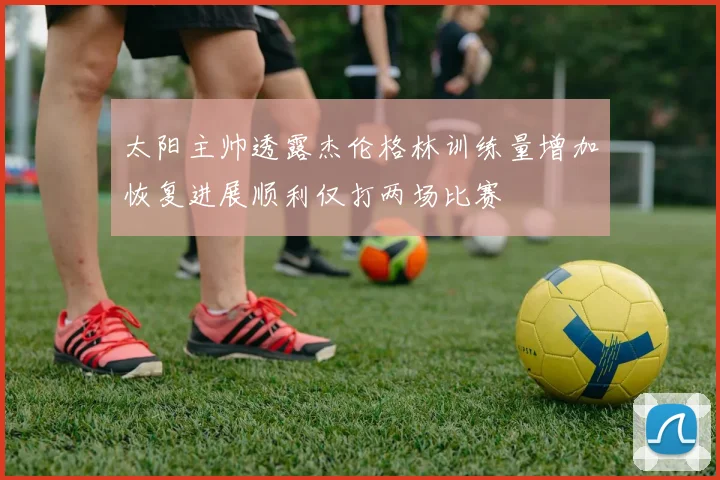 太阳主帅透露杰伦格林训练量增加恢复进展顺利仅打两场比赛