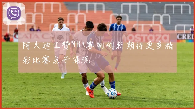 阿夫迪亚赞NBA赛制创新期待更多精彩比赛点子涌现