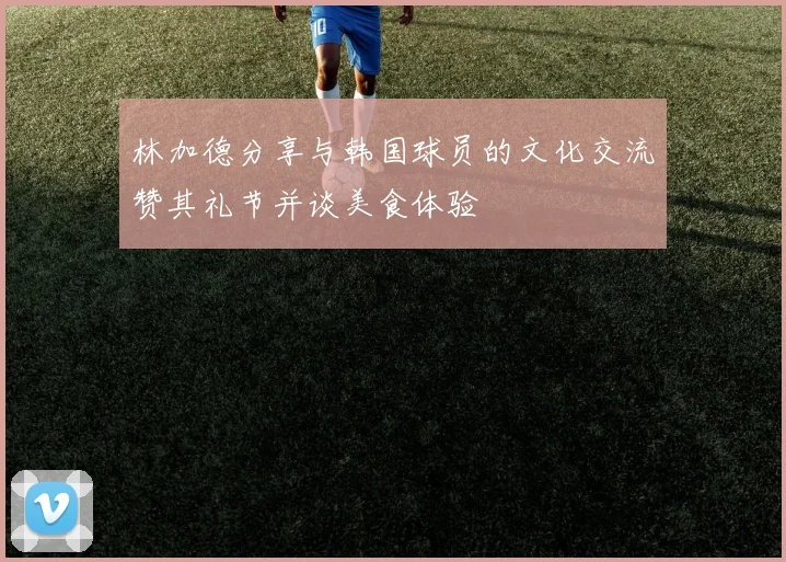 林加德分享与韩国球员的文化交流赞其礼节并谈美食体验