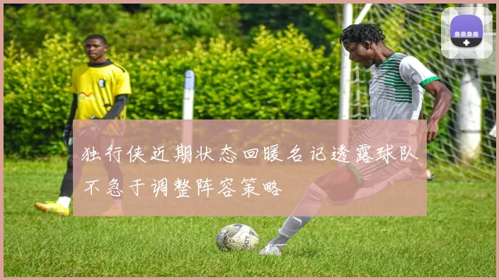 独行侠近期状态回暖名记透露球队不急于调整阵容策略