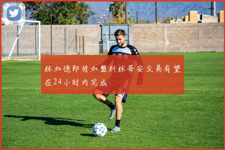 林加德即将加盟科林蒂安交易有望在24小时内完成